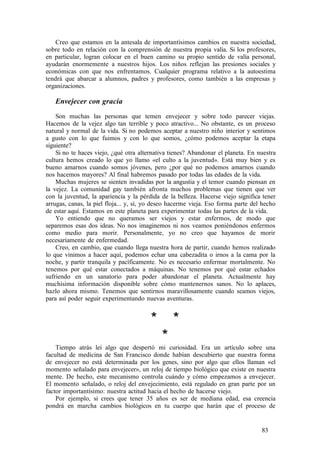 Creo que estamos en la antesala de importantísimos cambios en nuestra sociedad,
sobre todo en relación con la comprensión de nuestra propia valía. Si los profesores,
en particular, logran colocar en el buen camino su propio sentido de valía personal,
ayudarán enormemente a nuestros hijos. Los niños reflejan las presiones sociales y
económicas con que nos enfrentamos. Cualquier programa relativo a la autoestima
tendrá que abarcar a alumnos, padres y profesores, como también a las empresas y
organizaciones.
Envejecer con gracia
Son muchas las personas que temen envejecer y sobre todo parecer viejas.
Hacemos de la vejez algo tan terrible y poco atractivo... No obstante, es un proceso
natural y normal de la vida. Si no podemos aceptar a nuestro niño interior y sentimos
a gusto con lo que fuimos y con lo que somos, ¿cómo podemos aceptar la etapa
siguiente?
Si no te haces viejo, ¿qué otra alternativa tienes? Abandonar el planeta. En nuestra
cultura hemos creado lo que yo llamo «el culto a la juventud». Está muy bien y es
bueno amarnos cuando somos jóvenes, pero ¿por qué no podemos amarnos cuando
nos hacemos mayores? Al final habremos pasado por todas las edades de la vida.
Muchas mujeres se sienten invadidas por la angustia y el temor cuando piensan en
la vejez. La comunidad gay también afronta muchos problemas que tienen que ver
con la juventud, la apariencia y la pérdida de la belleza. Hacerse viejo significa tener
arrugas, canas, la piel floja... y, sí, yo deseo hacerme vieja. Eso forma parte del hecho
de estar aquí. Estamos en este planeta para experimentar todas las partes de la vida.
Yo entiendo que no queramos ser viejos y estar enfermos, de modo que
separemos esas dos ideas. No nos imaginemos ni nos veamos poniéndonos enfermos
como medio para morir. Personalmente, yo no creo que hayamos de morir
necesariamente de enfermedad.
Creo, en cambio, que cuando llega nuestra hora de partir, cuando hemos realizado
lo que vinimos a hacer aquí, podemos echar una cabezadita o irnos a la cama por la
noche, y partir tranquila y pacíficamente. No es necesario enfermar mortalmente. No
tenemos por qué estar conectados a máquinas. No tenemos por qué estar echados
sufriendo en un sanatorio para poder abandonar el planeta. Actualmente hay
muchísima información disponible sobre cómo mantenernos sanos. No lo aplaces,
hazlo ahora mismo. Tenemos que sentirnos maravillosamente cuando seamos viejos,
para así poder seguir experimentando nuevas aventuras.
* *
*
Tiempo atrás leí algo que despertó mi curiosidad. Era un artículo sobre una
facultad de medicina de San Francisco donde habían descubierto que nuestra forma
de envejecer no está determinada por los genes, sino por algo que ellos llaman «el
momento señalado para envejecer», un reloj de tiempo biológico que existe en nuestra
mente. De hecho, este mecanismo controla cuándo y cómo empezamos a envejecer.
El momento señalado, o reloj del envejecimiento, está regulado en gran parte por un
factor importantísimo: nuestra actitud hacia el hecho de hacerse viejo.
Por ejemplo, si crees que tener 35 años es ser de mediana edad, esa creencia
pondrá en marcha cambios biológicos en tu cuerpo que harán que el proceso de
83
 