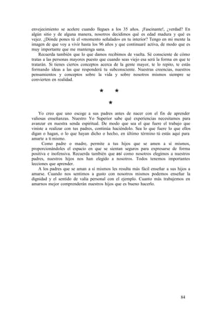 envejecimiento se acelere cuando llegues a los 35 años. ¡Fascinante!, ¿verdad? En
algún sitio y de alguna manera, nosotros decidimos qué es edad madura y qué es
vejez. ¿Dónde pones tú el «momento señalado» en tu interior? Tengo en mi mente la
imagen de que voy a vivir hasta los 96 años y que continuaré activa, de modo que es
muy importante que me mantenga sana.
Recuerda también que lo que damos recibimos de vuelta. Sé consciente de cómo
tratas a las personas mayores puesto que cuando seas viejo esa será la forma en que te
tratarán. Si tienes ciertos conceptos acerca de la gente mayor, te lo repito, te estás
formando ideas a las que responderá tu subconsciente. Nuestras creencias, nuestros
pensamientos y conceptos sobre la vida y sobre nosotros mismos siempre se
convierten en realidad.
* *
*
Yo creo que uno escoge a sus padres antes de nacer con el fin de aprender
valiosas enseñanzas. Nuestro Yo Superior sabe qué experiencias necesitamos para
avanzar en nuestra senda espiritual. De modo que sea el que fuere el trabajo que
viniste a realizar con tus padres, continúa haciéndolo. Sea lo que fuere lo que ellos
digan o hagan, o lo que hayan dicho o hecho, en último término tú estás aquí para
amarte a ti mismo.
Como padre o madre, permite a tus hijos que se amen a sí mismos,
proporcionándoles el espacio en que se sientan seguros para expresarse de forma
positiva e inofensiva. Recuerda también que así como nosotros elegimos a nuestros
padres, nuestros hijos nos han elegido a nosotros. Todos tenemos importantes
lecciones que aprender.
A los padres que se aman a sí mismos les resulta más fácil enseñar a sus hijos a
amarse. Cuando nos sentimos a gusto con nosotros mismos podemos enseñar la
dignidad y el sentido de valía personal con el ejemplo. Cuanto más trabajemos en
amarnos mejor comprenderán nuestros hijos que es bueno hacerlo.
84
 