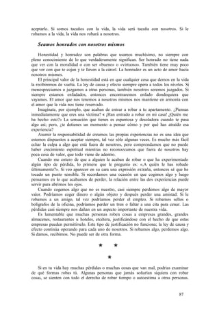 aceptarlo. Si somos tacaños con la vida, la vida será tacaña con nosotros. Si le
robamos a la vida, la vida nos robará a nosotros.
Seamos honrados con nosotros mismos
Honestidad y honradez son palabras que usamos muchísimo, no siempre con
pleno conocimiento de lo que verdaderamente significan. Ser honrado no tiene nada
que ver con la moralidad o con ser «bueno» o «virtuoso». También tiene muy poco
que ver con que te cojan y te lleven a la cárcel. La honradez es un acto de amor hacia
nosotros mismos.
El principal valor de la honestidad está en que cualquier cosa que demos en la vida
la recibiremos de vuelta. La ley de causa y efecto siempre opera a todos los niveles. Si
menospreciamos o juzgamos a otras personas, también nosotros seremos juzgados. Si
siempre estamos enfadados, entonces encontraremos enfado dondequiera que
vayamos. El amor que nos tenemos a nosotros mismos nos mantiene en armonía con
el amor que la vida nos tiene reservado.
Imagínate, por ejemplo, que acaban de entrar a robar a tu apartamento. ¿Piensas
inmediatamente que eres una víctima? « ¡Han entrado a robar en mi casa! ¿Quién me
ha hecho esto?» La sensación que tienes es espantosa y desoladora cuando te pasa
algo así; pero, ¿te detienes un momento a pensar cómo y por qué has atraído esa
experiencia?
Asumir la responsabilidad de crearnos las propias experiencias no es una idea que
estemos dispuestos a aceptar siempre, tal vez sólo algunas veces. Es mucho más fácil
echar la culpa a algo que está fuera de nosotros, pero comprendamos que no puede
haber crecimiento espiritual mientras no reconozcamos que fuera de nosotros hay
poca cosa de valor, que todo viene de adentro.
Cuando me entero de que a alguien le acaban de robar o que ha experimentado
algún tipo de pérdida, lo primero que le pregunto es: «,A quién le has robado
últimamente?». Si veo aparecer en su cara una expresión extraña, entonces sé que he
tocado un punto sensible. Si recordamos una ocasión en que cogimos algo y luego
pensamos en lo que acabamos de perder, la relación entre las dos experiencias puede
servir para abrirnos los ojos.
Cuando cogemos algo que no es nuestro, casi siempre perdemos algo de mayor
valor. Podríamos coger dinero o algún objeto y después perder una amistad. Si le
robamos a un amigo, tal vez podríamos perder el empleo. Si robamos sellos o
bolígrafos de la oficina, podríamos perder un tren o faltar a una cita para cenar. Las
pérdidas casi siempre nos dañan en un aspecto importante de nuestra vida.
Es lamentable que muchas personas roben cosas a empresas grandes, grandes
almacenes, restaurantes u hoteles, etcétera, justificándose con el hecho de que estas
empresas pueden permitírselo. Este tipo de justificación no funciona; la ley de causa y
efecto continúa operando para cada uno de nosotros. Si robamos algo, perdemos algo.
Si damos, recibimos. No puede ser de otra forma.
* *
*
Si en tu vida hay muchas pérdidas o muchas cosas que van mal, podrías examinar
de qué formas robas tú. Algunas personas que jamás soñarían siquiera con robar
cosas, se sienten con todo el derecho de robar tiempo o autoestima a otras personas.
87
 