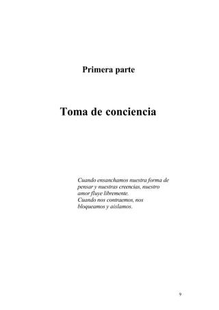 Primera parte
Toma de conciencia
Cuando ensanchamos nuestra forma de
pensar y nuestras creencias, nuestro
amor fluye libremente.
Cuando nos contraemos, nos
bloqueamos y aislamos.
9
 
