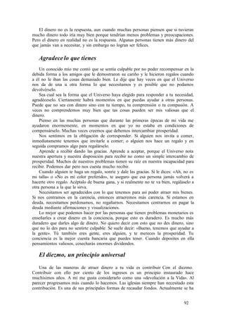 El dinero no es la respuesta, aun cuando muchas personas piensen que si tuvieran
mucho dinero todo iría muy bien porque tendrían menos problemas y preocupaciones.
Pero el dinero en realidad no es la respuesta. Algunas personas tienen más dinero del
que jamás van a necesitar, y sin embargo no logran ser felices.
Agradece lo que tienes
Un conocido mío me contó que se sentía culpable por no poder recompensar en la
debida forma a los amigos que le demostraron su cariño y le hicieron regalos cuando
a él no le iban las cosas demasiado bien. Le dije que hay veces en que el Universo
nos da de una u otra forma lo que necesitamos y es posible que no podamos
devolvérselo.
Sea cual sea la forma que el Universo haya elegido para responder a tu necesidad,
agradéceselo. Ciertamente habrá momentos en que puedas ayudar a otras personas.
Puede que no sea con dinero sino con tu tiempo, tu comprensión o tu compasión. A
veces no comprendemos muy bien que tas cosas pueden ser mis valiosas que el
dinero.
Pienso en las muchas personas que durante las primeras épocas de mi vida me
ayudaron enormemente, en momentos en que yo no estaba en condiciones de
compensárselo. Muchas veces creemos que debemos intercambiar prosperidad.
Nos sentimos en la obligación de corresponder. Si alguien nos invita a comer,
inmediatamente tenemos que invitarle a comer; o alguien nos hace un regalo y en
seguida compramos algo para regalárselo.
Aprende a recibir dando las gracias. Aprende a aceptar, porque el Universo nota
nuestra apertura y nuestra disposición para recibir no como un simple intercambio de
prosperidad. Muchos de nuestros problemas tienen su raíz en nuestra incapacidad para
recibir. Podemos dar pero nos cuesta mucho recibir.
Cuando alguien te haga un regalo, sonríe y dale las gracias. Si le dices: «Ah, no es
mi talla» o «No es mi color preferido», te aseguro que esa persona jamás volverá a
hacerte otro regalo. Acéptalo de buena gana, y si realmente no te va bien, regálaselo a
otra persona a la que le sirva.
Necesitamos ser agradecidos con lo que tenemos para así poder atraer mis bienes.
Si nos centramos en la carencia, entonces atraeremos más carencia. Si estamos en
deuda, necesitamos perdonamos, no regañarnos. Necesitamos centrarnos en pagar la
deuda mediante afirmaciones y visualizaciones.
Lo mejor que podemos hacer por las personas que tienen problemas monetarios es
enseñarles a crear dinero en la conciencia, porque esto es duradero. Es mucho más
duradero que darles algo de dinero. No quiero decir con esto que no des dinero, sino
que no lo des para no sentirte culpable. Se suele decir: «Bueno, tenemos que ayudar a
la gente». Tú también eres gente, eres alguien, y te mereces la prosperidad. Tu
conciencia es la mejor cuenta bancaria que puedes tener. Cuando deposites en ella
pensamientos valiosos, cosecharás enormes dividendos.
El diezmo, un principio universal
Una de las maneras de atraer dinero a tu vida es contribuir Con el diezmo.
Contribuir con ello por ciento de los ingresos es un principio instaurado hace
muchísimos años. A mí me gusta considerarlo como una «devolución a la Vida». Al
parecer progresamos más cuando lo hacemos. Las iglesias siempre han necesitado esta
contribución. Es una de sus principales formas de recaudar fondos. Actualmente se ha
92
 