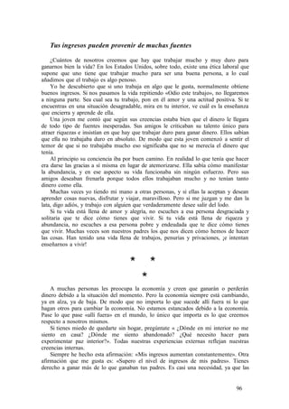 Tus ingresos pueden provenir de muchas fuentes
¿Cuántos de nosotros creemos que hay que trabajar mucho y muy duro para
ganarnos bien la vida? En los Estados Unidos, sobre todo, existe una ética laboral que
supone que uno tiene que trabajar mucho para ser una buena persona, a lo cual
añadimos que el trabajo es algo penoso.
Yo he descubierto que si uno trabaja en algo que le gusta, normalmente obtiene
buenos ingresos. Si nos pasamos la vida repitiendo «Odio este trabajo», no llegaremos
a ninguna parte. Sea cual sea tu trabajo, pon en él amor y una actitud positiva. Si te
encuentras en una situación desagradable, mira en tu interior, ve cuál es la enseñanza
que encierra y aprende de ella.
Una joven me contó que según sus creencias estaba bien que el dinero le llegara
de todo tipo de fuentes inesperadas. Sus amigos le criticaban su talento único para
atraer riquezas e insistían en que hay que trabajar duro para ganar dinero. Ellos sabían
que ella no trabajaba duro en absoluto. De modo que esta joven comenzó a sentir el
temor de que si no trabajaba mucho eso significaba que no se merecía el dinero que
tenía.
Al principio su conciencia iba por buen camino. En realidad lo que tenía que hacer
era darse las gracias a sí misma en lugar de atemorizarse. Ella sabía cómo manifestar
la abundancia, y en ese aspecto su vida funcionaba sin ningún esfuerzo. Pero sus
amigos deseaban frenarla porque todos ellos trabajaban mucho y no tenían tanto
dinero como ella.
Muchas veces yo tiendo mi mano a otras personas, y si ellas la aceptan y desean
aprender cosas nuevas, disfrutar y viajar, maravilloso. Pero si me juzgan y me dan la
lata, digo adiós, y trabajo con alguien que verdaderamente desee salir del lodo.
Si tu vida está llena de amor y alegría, no escuches a esa persona desgraciada y
solitaria que te dice cómo tienes que vivir. Si tu vida está llena de riqueza y
abundancia, no escuches a esa persona pobre y endeudada que te dice cómo tienes
que vivir. Muchas veces son nuestros padres los que nos dicen cómo hemos de hacer
las cosas. Han tenido una vida llena de trabajos, penurias y privaciones, ¡e intentan
enseñarnos a vivir!
* *
*
A muchas personas les preocupa la economía y creen que ganarán o perderán
dinero debido a la situación del momento. Pero la economía siempre está cambiando,
ya en alza, ya de baja. De modo que no importa lo que sucede allí fuera ni lo que
hagan otros para cambiar la economía. No estamos estancados debido a la economía.
Pase lo que pase «allí fuera» en el mundo, lo único que importa es lo que creemos
respecto a nosotros mismos.
Si tienes miedo de quedarte sin hogar, pregúntate « ¿Dónde en mi interior no me
siento en casa? ¿Dónde me siento abandonado? ¿Qué necesito hacer para
experimentar paz interior?». Todas nuestras experiencias externas reflejan nuestras
creencias internas.
Siempre he hecho esta afirmación: «Mis ingresos aumentan constantemente». Otra
afirmación que me gusta es: «Supero el nivel de ingresos de mis padres». Tienes
derecho a ganar más de lo que ganaban tus padres. Es casi una necesidad, ya que las
96
 
