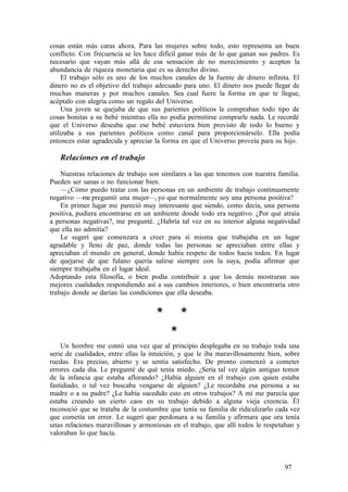 cosas están más caras ahora. Para las mujeres sobre todo, esto representa un buen
conflicto. Con frecuencia se les hace difícil ganar más de lo que ganan sus padres. Es
necesario que vayan más allá de esa sensación de no merecimiento y acepten la
abundancia de riqueza monetaria que es su derecho divino.
El trabajo sólo es uno de los muchos canales de la fuente de dinero infinita. El
dinero no es el objetivo del trabajo adecuado para uno. El dinero nos puede llegar de
muchas maneras y por muchos canales. Sea cual fuere la forma en que te llegue,
acéptalo con alegría como un regalo del Universo.
Una joven se quejaba de que sus parientes políticos le compraban todo tipo de
cosas bonitas a su bebé mientras ella no podía permitirse comprarle nada. Le recordé
que el Universo deseaba que ese bebé estuviera bien provisto de todo lo bueno y
utilizaba a sus parientes políticos como canal para proporcionárselo. Ella podía
entonces estar agradecida y apreciar la forma en que el Universo proveía para su hijo.
Relaciones en el trabajo
Nuestras relaciones de trabajo son similares a las que tenemos con nuestra familia.
Pueden ser sanas o no funcionar bien.
—¿Cómo puedo tratar con las personas en un ambiente de trabajo continuamente
negativo —me preguntó una mujer—, yo que normalmente soy una persona positiva?
En primer lugar me pareció muy interesante que siendo, como decía, una persona
positiva, pudiera encontrarse en un ambiente donde todo era negativo. ¿Por qué atraía
a personas negativas?, me pregunté. ¿Habría tal vez en su interior alguna negatividad
que ella no admitía?
Le sugerí que comenzara a creer para sí misma que trabajaba en un lugar
agradable y lleno de paz, donde todas las personas se apreciaban entre ellas y
apreciaban el mundo en general, donde había respeto de todos hacia todos. En lugar
de quejarse de que fulano quería salirse siempre con la suya, podía afirmar que
siempre trabajaba en el lugar ideal.
Adoptando esta filosofía, o bien podía contribuir a que los demás mostraran sus
mejores cualidades respondiendo así a sus cambios interiores, o bien encontraría otro
trabajo donde se darían las condiciones que ella deseaba.
* *
*
Un hombre me contó una vez que al principio desplegaba en su trabajo toda una
serie de cualidades, entre ellas la intuición, y que le iba maravillosamente bien, sobre
ruedas. Era preciso, abierto y se sentía satisfecho. De pronto comenzó a cometer
errores cada día. Le pregunté de qué tenía miedo. ¿Sería tal vez algún antiguo temor
de la infancia que estaba aflorando? ¿Había alguien en el trabajo con quien estaba
fastidiado, o tal vez buscaba vengarse de alguien? ¿Le recordaba esa persona a su
madre o a su padre? ¿Le había sucedido esto en otros trabajos? A mí me parecía que
estaba creando un cierto caos en su trabajo debido a alguna vieja creencia. Él
reconoció que se trataba de la costumbre que tenía su familia de ridiculizarlo cada vez
que cometía un error. Le sugerí que perdonara a su familia y afirmara que ora tenía
unas relaciones maravillosas y armoniosas en el trabajo, que allí todos le respetaban y
valoraban lo que hacía.
97
 