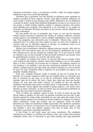frecuencia censurando a otras, y no deseamos enviarle a nadie esa energía negativa,
sabedores de que se nos devolvería duplicada.
Decidimos que si queríamos vivir esta filosofía, no podíamos actuar siguiendo los
antiguos conceptos de hacer negocios. Cuando surge algún problema, dedicamos un
cierto tiempo a afirmar lo que deseamos que cambie. Disponemos de una habitación
«a prueba de gritos», donde todos podemos desahogarnos sin que se nos escuche ni se
nos juzgue, y donde también podemos meditar o relajarnos (tenemos allí muchas
cintas grabadas para escuchar). Esta habitación se ha convertido en un refugio en
momentos de dificultad. Recuerdo una época en que tuvimos muchos problemas con
nuestros ordenadores.
Día que pasaba, día que se estropeaba algo. Como yo creo que las máquinas
reflejan nuestra conciencia, comprendí que muchos de nosotros estábamos enviando
energía negativa a los ordenadores y que en realidad «esperábamos» que se estropease
algo. Hice programar una afirmación para el ordenador: «Buenos días, ¿cómo te
encuentras hoy? Yo trabajo muy bien cuando me aman. Te amo». Por la mañana, al
conectar cada uno su ordenador aparecía el mensaje. Es asombroso cómo ya no
volvimos a tener problemas con los ordenadores.
Muchas veces consideramos «desastres» algunas cosas que suceden, sobre todo en
el trabajo. Pero sería mucho mejor que nos las tomáramos sencillamente por lo que
Son: experiencias de vida que siempre nos enseñan algo. Yo sé que nunca he tenido
un «desastre» que no haya resultado al final una buena enseñanza, que muchas veces
ha significado para mí pasar a un nivel de vida mucho mejor.
Por ejemplo, mi empresa, Hay House, no iba muy bien hace un tiempo. Como
suele suceder en toda empresa, nuestras ventas sufrían altibajos, y por lo visto estaban
bajas y se iban a mantener así al menos por el momento. Sin embargo, nosotros no
nos ajustamos a esa realidad, y mes tras mes continuamos gastando más de lo que
entraba. Cualquier persona que haya tenido una empresa sabe que no es ésa la manera
de hacer las cosas. Finalmente daba la impresión de que perdería mi negocio si no
adoptaba «medidas drásticas».
Entre esas «medidas drásticas» estaba el despido de más de la mitad de mi
personal. Ya te puedes imaginar lo difícil que me resultaba hacer eso. Recuerdo muy
bien el momento en que entré en la sala de conferencias donde estaban todos
reunidos, para dar la noticia. Me eché a llorar, pero sabía que tenía que hacerlo.
Aunque era muy duro para todos nosotros, yo confiaba en que mis queridos
empleados encontrarían muy pronto un trabajo mejor. Y prácticamente todos ellos lo
han encontrado. Incluso algunos han iniciado su propia empresa y con mucho éxito.
Durante los malos momentos, no dejé de afirmar que esta experiencia redundaría en
el mayor bien para todas las personas implicadas.
Todo el mundo, por supuesto, supuso lo peor. Se corrió el rumor de que Hay
House estaba en quiebra, no sólo entre las personas conocidas sino por todo el país.
Nuestro personal de ventas estaba maravillado de que tanta gente del mundo de los
negocios supiera siquiera de la existencia de nuestra empresa, no digamos de nuestros
apuros económicos. Tengo que confesar que nos alegramos mucho de poder
demostrar que todos esos pronósticos estaban equivocados. Nos apretamos muchísimo
el cinturón y no fuimos a la bancarrota. Con el reducido personal que quedó, y cada
uno decidido a sacar esto adelante, pasamos muy bien el bache, pero lo más
importante es que hemos aprendido muchísimo.
A Hay House le está yendo mejor que nunca actualmente. Mis empleados
disfrutan con su trabajo y yo disfruto por tenerlos a ellos. Aun cuando todos estamos
trabajando mucho más, lo interesante es que nadie considera que tenga demasiado
99
 
