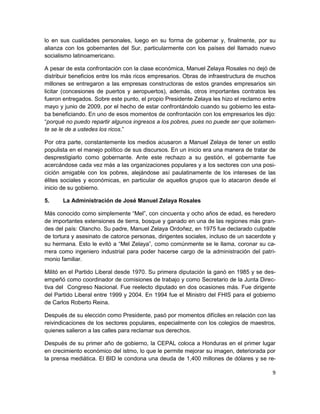 lo en sus cualidades personales, luego en su forma de gobernar y, finalmente, por su
alianza con los gobernantes del Sur, particularmente con los países del llamado nuevo
socialismo latinoamericano.

A pesar de esta confrontación con la clase económica, Manuel Zelaya Rosales no dejó de
distribuir beneficios entre los más ricos empresarios. Obras de infraestructura de muchos
millones se entregaron a las empresas constructoras de estos grandes empresarios sin
licitar (concesiones de puertos y aeropuertos), además, otros importantes contratos les
fueron entregados. Sobre este punto, el propio Presidente Zelaya les hizo el reclamo entre
mayo y junio de 2009, por el hecho de estar confrontándolo cuando su gobierno les esta-
ba beneficiando. En uno de esos momentos de confrontación con los empresarios les dijo:
“porqué no puedo repartir algunos ingresos a los pobres, pues no puede ser que solamen-
te se le de a ustedes los ricos.”

Por otra parte, constantemente los medios acusaron a Manuel Zelaya de tener un estilo
populista en el manejo político de sus discursos. En un inicio era una manera de tratar de
desprestigiarlo como gobernante. Ante este rechazo a su gestión, el gobernante fue
acercándose cada vez más a las organizaciones populares y a los sectores con una posi-
cición amigable con los pobres, alejándose así paulatinamente de los intereses de las
élites sociales y económicas, en particular de aquellos grupos que lo atacaron desde el
inicio de su gobierno.

5.     La Administración de José Manuel Zelaya Rosales

Más conocido como simplemente “Mel”, con cincuenta y ocho años de edad, es heredero
de importantes extensiones de tierra, bosque y ganado en una de las regiones más gran-
des del país: Olancho. Su padre, Manuel Zelaya Ordoñez, en 1975 fue declarado culpable
de tortura y asesinato de catorce personas, dirigentes sociales, incluso de un sacerdote y
su hermana. Esto le evitó a “Mel Zelaya”, como comúnmente se le llama, coronar su ca-
rrera como ingeniero industrial para poder hacerse cargo de la administración del patri-
monio familiar.

Militó en el Partido Liberal desde 1970. Su primera diputación la ganó en 1985 y se des-
empeñó como coordinador de comisiones de trabajo y como Secretario de la Junta Direc-
tiva del Congreso Nacional. Fue reelecto diputado en dos ocasiones más. Fue dirigente
del Partido Liberal entre 1999 y 2004. En 1994 fue el Ministro del FHIS para el gobierno
de Carlos Roberto Reina.

Después de su elección como Presidente, pasó por momentos difíciles en relación con las
reivindicaciones de los sectores populares, especialmente con los colegios de maestros,
quienes salieron a las calles para reclamar sus derechos.

Después de su primer año de gobierno, la CEPAL coloca a Honduras en el primer lugar
en crecimiento económico del istmo, lo que le permite mejorar su imagen, deteriorada por
la prensa mediática. El BID le condona una deuda de 1,400 millones de dólares y se re-

                                                                                        9
 