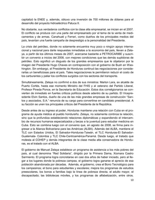 capitalizó la ENEE y, además, obtuvo una inversión de 700 millones de dólares para el
desarrollo del proyecto hidroeléctrico Patuca II.

No obstante, sus verdaderos conflictos con la clase alta empresarial, se inician en el 2007.
El conflicto se produce con una parte del empresariado por el tema de la venta de medi-
camentos y de armas. Canahuati y Ferrari, como dueños de los principales medios del
país, levantan una fuerte campaña de desprestigio a la personalidad del Presidente.

La crisis del petróleo, donde no solamente encuentra muy poco o ningún apoyo interna-
cional y nacional para darle respuestas inmediatas a la economía del país, llevan a Zela-
ya, a partir de los últimos meses de 2007, acercarse bastante a PETROCARIBE y suscri-
bir un convenio a inicios del 2008, con mejores condiciones que las demás suplidoras de
petróleo. Esto significó un disgusto de los grandes empresarios que le objetaron por la
imagen del Presidente Hugo Chaves en contraposición con el gobierno de Bush en Was-
hington. Sin embargo, el Presidente de Honduras continuó las negociaciones por conside-
rarlas un beneficiosas para el país. Tales negociaciones le permitieron reducir el costo de
los carburantes y paliar los conflictos surgidos con los sectores del transporte.

Simultáneamente, Zelaya no confirmó a dos de sus ministros: Marlon Lara, ex alcalde de
Puerto Cortés, hasta ese momento Ministro del FHIS y al veterano del Partido Liberal,
Profesor Pineda Ponce, en la Secretaría de Educación. Estos dos correligionarios se con-
vierten de inmediato en fuertes críticos políticos desde adentro de su partido. El Vicepre-
sidente Elvin Santos, dueño de una de las más grandes empresas de construcción “San-
tos y asociados, S.A.” renuncia de su cargo para convertirse en candidato presidencial. A
su facción se unen los principales críticos del Presidente de la República.

Desde antes de su ingreso al poder, Honduras mantiene una relación con Cuba en el pro-
grama de ayuda médica al pueblo hondureño. Zelaya, no solamente continúa la relación,
sino que la profundiza estableciendo relaciones diplomáticas y expandiendo el intercam-
bio de recursos humanos especializados y becas a la juventud para estudiar medicina en
Cuba. Esto se combina luego con el convenio que, en agosto de 2008, se firma para in-
gresar a la Alianza Bolivariana para las Américas (ALBA). Además del ALBA, mantiene el
TLC con Estados Unidos, El Salvador-Honduras-Taiwán, el TLC Honduras-El Salvador-
Guatemala- Colombia y TLC Chile-Centroamérica-Panamá. Desde luego, el tratado que
molesta al COHEP y demás integrantes de la clase media alta conservadora de Hondu-
ras, es el tratado con el ALBA.

El gobierno de Manuel Zelaya establece un programa de asistencia a los más pobres del
país, al cual denomina “Red Solidaria”, dirigido por la Primera Dama, Xiomara Castro
Sarmiento. El programa logra concretarse en casi dos años de haber iniciado, pero al lle-
gar a los lugares donde la pobreza campea, el gobierno logra ganarse el aprecio de esa
población abandonada por décadas. Además, el gobierno, crea el Bono Tecnológico para
los campesinos; el bono para estudiantes y escolares; mejora los programas de estudios
preescolares, los bonos a familias bajo la línea de pobreza directa, el adulto mayor, el
discapacitado; las bibliotecas móviles, y los programas de alfabetización, entre otros.
                                                                                         10
 