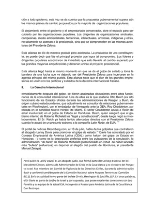 ción a todo gobierno, esta vez se da cuenta que la propuesta gubernamental supera aún
los mismos planes de cambio propuestos por la mayoría de organizaciones populares.

El alejamiento entre el gobierno y el empresariado conservador, abre el espacio para ser
cubierto por las organizaciones populares. Los dirigentes de organizaciones sindicales,
campesinas, medio ambientalistas, femeninas, intelectuales, artísticas, indígenas y otras,
no solamente se acercan a la presidencia, sino que se comprometen en las mismas aven-
turas del Presidente Zelaya.

Esta alianza se dio de manera gradual pero acelerada. La propuesta de una constituyen-
te, se puede decir que fue el principal proyecto que logra tal compromiso. Los líderes y
dirigentes populares encontraron de inmediato que esto llevaría al cambio esperado por
las grandes mayorías empobrecidas y deberían unirse al proyecto presidencial.

Esta alianza llegó hasta el mismo momento en que se da el golpe de estado y toma la
bandera de una lucha que va dejando ser del Presidente Zelaya para incertarse en la
agenda principal del mismo pueblo. Esta alianza hace que el plan de los grandes empre-
sarios en unión con los políticos y exiliados de la derecha internacional fracase.

8.     La Derecha Internacional

Inmediatamente después del golpe, se dieron acaloradas discusiones entre altos funcio-
narios de la comunidad internacional. Una de ellas es la que sostiene Otto Reich (ex alto
funcionario de los Estados Unidos durante las administraciones de Reagan y Bush, de
origen cubano-estadounidense, que actualmente es consultor de relaciones gubernamen-
tales en Washington), con el embajador de Venezuela ante la OEA, Roy Chadderton, pu-
blicada en el periódico Nuevo Herald, de Miami. El señor Chadderton acusó a Reich de
estar involucrado en el golpe de Estado en Honduras. Reich, quien aseguró que el go-
bierno interino de Roberto Micheletti es "legal y constitucional", desde luego negó su invo-
lucramiento. El Sr. Reich ya había tenido altercados directos con el Presidente Zelaya
cuando le acusó de un presunto soborno a la compañía Latin Node, de EUA. 13

El portal de noticias Bloomberg.com, el 10 de julio, habla de los golpistas que contrataron
al abogado Lanny Davis para promover el golpe de estado.14 Davis fue contratado por el
Consejo Empresarial de América Latina (CEAL) como halcón del golpe de Estado en
Honduras - o como es la descripción preferida entre los pulsadores de la simulación, la
administración "de facto" de Roberto Micheletti [seleccionado en virtud de haber lanzado
más “bullets” (esfuerzos) en deponer al elegido del pueblo de Honduras, el presidente
Manuel Zelaya).



   Pero quién es Lanny Davis? Es un abogado judío, que formó parte del Consejo Especial del ex-
   presidente Clinton, además de Administrador de Crisis en la Casa blanca y es el vocero del Proyec-
   to Israel. Fue miembro del Comité de Vigilancia de los Derechos Civiles, durante la administración
13
14
   Bush y conformó también parte de la Comisión Nacional sobre Ataques Terroristas (Comisión
   El Nuevo Herld, 09/04/09, The Miami Herald, 10/07/09
   9/11). En la de Poder formaHonduras bufete Orrick, Herrington & Sutcliffe, LLP. y otras palabras,
      "Guerra
                actualidad en parte del Polariza a congresistas Demócratas En Republicanos”
http://www.bloomberg.com/apps/news?pid=newsarchive&sid=aMKj7d_.9de0
   el Sr Davis es parte de Lobby de Israel y por supuesto, que posee excelentes conexiones con Leo 15
   Panetta y su equipo de la actual CIA, incluyendo al Asesor para América Latina de la Casa Blanca
   Dan Restrepo.
 