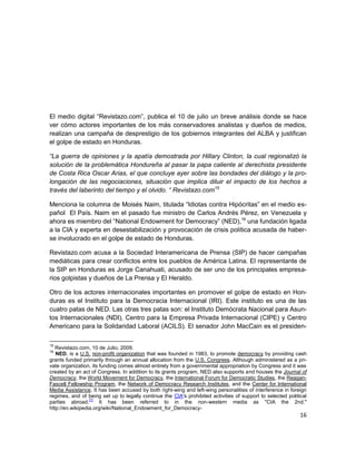 El medio digital “Revistazo.com”, publica el 10 de julio un breve análisis donde se hace
ver cómo actores importantes de los más conservadores analistas y dueños de medios,
realizan una campaña de desprestigio de los gobiernos integrantes del ALBA y justifican
el golpe de estado en Honduras.

“La guerra de opiniones y la apatía demostrada por Hillary Clinton, la cual regionalizó la
solución de la problemática Hondureña al pasar la papa caliente al derechista presidente
de Costa Rica Oscar Arias, el que concluye ayer sobre las bondades del diálogo y la pro-
longación de las negociaciones, situación que implica diluir el impacto de los hechos a
través del laberinto del tiempo y el olvido. “ Revistazo.com15

Menciona la columna de Moisés Naim, titulada “Idiotas contra Hipócritas” en el medio es-
pañol El País. Naim en el pasado fue ministro de Carlos Andrés Pérez, en Venezuela y
ahora es miembro del “National Endowment for Democracy” (NED),16 una fundación ligada
a la CIA y experta en desestabilización y provocación de crisis política acusada de haber-
se involucrado en el golpe de estado de Honduras.

Revistazo.com acusa a la Sociedad Interamericana de Prensa (SIP) de hacer campañas
mediáticas para crear conflictos entre los pueblos de América Latina. El representante de
la SIP en Honduras es Jorge Canahuati, acusado de ser uno de los principales empresa-
rios golpistas y dueños de La Prensa y El Heraldo.

Otro de los actores internacionales importantes en promover el golpe de estado en Hon-
duras es el Instituto para la Democracia Internacional (IRI). Este instituto es una de las
cuatro patas de NED. Las otras tres patas son: el Instituto Demócrata Nacional para Asun-
tos Internacionales (NDI), Centro para la Empresa Privada Internacional (CIPE) y Centro
Americano para la Solidaridad Laboral (ACILS). El senador John MacCain es el presiden-

15
   Revistazo.com, 10 de Julio, 2009.
16
   NED, is a U.S. non-profit organization that was founded in 1983, to promote democracy by providing cash
grants funded primarily through an annual allocation from the U.S. Congress. Although administered as a pri-
vate organization, its funding comes almost entirely from a governmental appropriation by Congress and it was
created by an act of Congress. In addition to its grants program, NED also supports and houses the Journal of
Democracy, the World Movement for Democracy, the International Forum for Democratic Studies, the Reagan-
Fascell Fellowship Program, the Network of Democracy Research Institutes, and the Center for International
Media Assistance. It has been accused by both right-wing and left-wing personalities of interference in foreign
regimes, and of being set up to legally continue the CIA's prohibited activities of support to selected political
                  [1]
parties abroad.        It has been referred to in the non-western media as "CIA the 2nd."
http://en.wikipedia.org/wiki/National_Endowment_for_Democracy-
                                                                                                              16
 