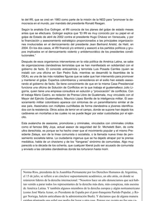 te del IRI, que se creó en 1983 como parte de la misión de la NED para "promover la de-
mocracia en el mundo, por mandato del presidente Ronald Reagan.

Según la analista Eva Golinger, el IRI conocía de los planes del golpe de estado meses
antes que se efectuara. Golinger explica que “El IRI es muy conocido por su papel en el
golpe de Estado de abril de 2002 contra el presidente Hugo Chávez en Venezuela, y por
la financiación y asesoramiento estratégico proporcionados a las principales organizacio-
nes involucradas en el derrocamiento del presidente Jean Bertrand Aristid, de Haití, en
2004. En los dos casos, el IRI financió y/o entrenó y asesoró a los partidos políticos y gru-
pos implicados en el derrocamiento violento y antidemocrático de los presidentes consti-
tucionales.”

Después de esos organismos interventores en la vida política de América Latina, se sabe
de organizaciones clandestinas terroristas que se han manifestado en solidaridad con el
gobierno de facto. El conocido anticastrista y terrorista Luis Posada Carriles (quien se
instaló con una oficina en San Pedro Sula, mientras se desarrolló la Asamblea de la
OEA), es una de las más notables figuras que se sabe que han intervenido para promover
y mantener el golpe. Expertos colombianos y venezolanos en el exilio han estado aseso-
rando al gobierno de facto. Se tiene conocimiento de que en la misma Casa Presidencial
funciona una oficina de Solución de Conflictos en la que trabaja el guatemalteco Julio Li-
gorría, quien tiene una empresa consultora en solución y “provocación” de conflictos. Con
él trabaja Mario Castro, ex redactor de Prensa Libre de Guatemala, muy vinculado con el
Mayor del Ejército Guatemalteco, Mauricio López Bonilla de la inteligencia militar. El ase-
soramiento militar colombiano aparece con síntomas de un paramilitarismo similar al de
ese país. Asesinatos con múltiples cuchilladas de forma clandestina a jóvenes identifica-
dos con la resistencia. Otros actos de terror en el campo, donde se supone han dejado los
cadáveres en montañas a las cuales no se puede llegar por estar custodiadas por el ejér-
cito.

Esta avalancha de asesores, promotores y criminales, vinculados con criminales criollos
como el famoso Billy Joya, actual asesor de seguridad del Sr. Micheletti Bain, de corte
ultra derechista, es porque se ha hecho creer que el movimiento popular y el mismo Pre-
sidente Zelaya, son de la línea comunista o socialista, o la llamada nueva línea de pen-
samiento socialista latina. La ciudadanía ingenua que se ha dejado atrapar por la prensa
mediática, habla de un chavismo y de los “ñangaras” sinónimo de comunistas. Algo muy
parecido a la década de los ochenta, que cualquier liberal pudo ser acusado de comunista
y enviado a las cárceles clandestinas donde les torturaron hasta morir.




 Norma Ríos, presidenta de la Asamblea Permanente por los Derechos Humanos de Argentina,
 el 15 de julio, se refiere a un cónclave supuestamente académico, un año atrás, en donde se
 reúnieron líderes de la derecha internacional: “Nosotros hace un año denunciamos que acá hab-
                                                                                         17
 ían venido a parar todos los representantes de la derecha más dura, más conspicua, más asesina
 de América Latina. Y también algunos miembros de la derecha europea y algún norteamericano
 (como José María Aznar, ex Presidente de España por el post-franquista Partido Popular, y Ro-
 ger Noriega, halcón anticubano de la administración Bush). Y decíamos que de alguna manera
 