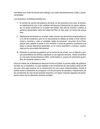 cancilleres que visitó Honduras para dialogar con todas representaciones civiles y guber-
namentales.

Los escenarios inmediatos posibles son:

   1. El cambio de opinión del gobierno de facto, en los próximos cinco días, al enterar-
      se objetivamente que si las medidas del bloqueo internacional se siguen aplican-
      do, no podrá sostenerse en el poder del Estado más allá de octubre y restituir al
      gobierno democrático sobre las bases del Plan de San José, en menos de quince
      días.

   2. Mantenerse tercamente en el poder hasta concluir las elecciones programadas pa-
      ra el 29 de noviembre, pero al no reconocerse la validez de éstas a nivel interna-
      cional y nacional y, ante un probable “golpe de barracas”, renunciar de la Presi-
      dencia para cederle el poder a una comisión o junta de gobierno provisional que
      llame a nuevas elecciones generales, en un nuevo calendario y proceso, supervi-
      sado por la comunidad internacional.

   3. Extender su periodo de gobierno por la fuerza de las armas, con su Ejército y gru-
      pos paramilitares de control y represión en las regiones del país, hasta convertirse
      en una real y formal dictadura militar, confrontados a grupos de subversión guerri-
      llera de izquierda urbana y rural.

Para los líderes de la Resistencia Nacional Contra el Golpe, la pronta salida del gobierno
de facto es un imperativo, no para regresar a las condiciones de vida política antes del 28
de junio, sino para avanzar en la construcción de una nueva institucionalidad, donde la
justicia social y distributiva se conjuguen con los principios de equidad y mejoramiento de
las condiciones de vida de las grandes mayorías y se logren mayores espacios de partici-
pación activa de los diferentes sectores sociales.




                                                                                        21
 