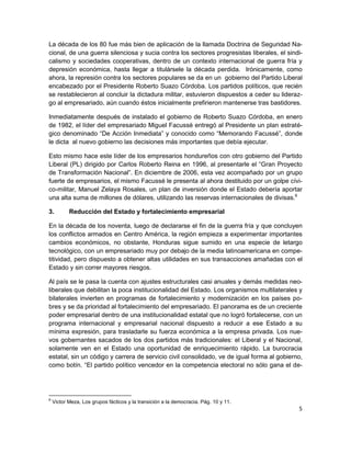 La década de los 80 fue más bien de aplicación de la llamada Doctrina de Seguridad Na-
cional, de una guerra silenciosa y sucia contra los sectores progresistas liberales, el sindi-
calismo y sociedades cooperativas, dentro de un contexto internacional de guerra fría y
depresión económica, hasta llegar a titulársele la década perdida. Irónicamente, como
ahora, la represión contra los sectores populares se da en un gobierno del Partido Liberal
encabezado por el Presidente Roberto Suazo Córdoba. Los partidos políticos, que recién
se restablecieron al concluir la dictadura militar, estuvieron dispuestos a ceder su lideraz-
go al empresariado, aún cuando éstos inicialmente prefirieron mantenerse tras bastidores.

Inmediatamente después de instalado el gobierno de Roberto Suazo Córdoba, en enero
de 1982, el líder del empresariado Miguel Facussé entregó al Presidente un plan estraté-
gico denominado “De Acción Inmediata” y conocido como “Memorando Facussé”, donde
le dicta al nuevo gobierno las decisiones más importantes que debía ejecutar.

Esto mismo hace este líder de los empresarios hondureños con otro gobierno del Partido
Liberal (PL) dirigido por Carlos Roberto Reina en 1996, al presentarle el “Gran Proyecto
de Transformación Nacional”. En diciembre de 2006, esta vez acompañado por un grupo
fuerte de empresarios, el mismo Facussé le presenta al ahora destituido por un golpe cívi-
co-militar, Manuel Zelaya Rosales, un plan de inversión donde el Estado debería aportar
una alta suma de millones de dólares, utilizando las reservas internacionales de divisas.6

3.         Reducción del Estado y fortalecimiento empresarial

En la década de los noventa, luego de declararse el fin de la guerra fría y que concluyen
los conflictos armados en Centro América, la región empieza a experimentar importantes
cambios económicos, no obstante, Honduras sigue sumido en una especie de letargo
tecnológico, con un empresariado muy por debajo de la media latinoamericana en compe-
titividad, pero dispuesto a obtener altas utilidades en sus transacciones amañadas con el
Estado y sin correr mayores riesgos.

Al país se le pasa la cuenta con ajustes estructurales casi anuales y demás medidas neo-
liberales que debilitan la poca institucionalidad del Estado. Los organismos multilaterales y
bilaterales invierten en programas de fortalecimiento y modernización en los países po-
bres y se da prioridad al fortalecimiento del empresariado. El panorama es de un creciente
poder empresarial dentro de una institucionalidad estatal que no logró fortalecerse, con un
programa internacional y empresarial nacional dispuesto a reducir a ese Estado a su
mínima expresión, para trasladarle su fuerza económica a la empresa privada. Los nue-
vos gobernantes sacados de los dos partidos más tradicionales: el Liberal y el Nacional,
solamente ven en el Estado una oportunidad de enriquecimiento rápido. La burocracia
estatal, sin un código y carrera de servicio civil consolidado, ve de igual forma al gobierno,
como botín. “El partido político vencedor en la competencia electoral no sólo gana el de-




6
    Victor Meza, Los grupos fácticos y la transición a la democracia. Pág. 10 y 11.
                                                                                            5
 
