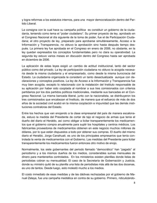 y logra reformas a los estatutos internos, para una mayor democratización dentro del Par-
tido Liberal.

La consigna con la cual hace su campaña política es constituir un gobierno de la ciuda-
danía, teniendo como lema el “poder ciudadano”. Su primer proyecto de ley, aprobado en
el Congreso Nacional al día siguiente de la toma de poder, fue el de Participación Ciuda-
dana; el otro proyecto de ley, preparado para aprobarse simultáneamente, Acceso a la
Información y Transparencia, no obtuvo la aprobación sino hasta después tiempo des-
pués. La primera ley fue aprobada en el Congreso en enero de 2006, no obstante, en la
ley quedan expresados los conceptos fundamentales pero no clara su operatividad. La
segunda ley estuvo varios meses en discusión dentro del Congreso hasta ser aprobada
en diciembre de 2006.

La aplicación de estas leyes exigió un cambio de actitud institucional, tanto del sector
público como del privado. La ley de participación ciudadana no obtuvo la acogida necesa-
ria desde la misma ciudadanía y el empresariado, como desde la misma burocracia del
Estado. La ciudadanía organizada la consideró un tanto desactualizada aunque con de-
claraciones y conceptos positivos. La ley de Acceso a la Información y Transparencia fue
muy bien acogida, excepto lo relacionado con la instalación del Instituto responsable de
su aplicación por haber sido cooptada al nombrar a sus tres comisionados con criterios
partidarios por los dos partidos políticos tradicionales, mediante sus bancadas en el Con-
greso Nacional. La misma bancada liberal, junto con la nacionalista, se distribuyeron los
tres comisionados que encabezan el Instituto, de manera que el esfuerzo de más de dos
años de la sociedad civil acabó en la misma cooptación e impunidad que las demás insti-
tuciones contraloras del Estado.

Entre los hechos que van enojando a la clase empresarial del país de manera escalona-
da, estuvo la medida del Presidente de cortar de tajo el negocio de armas que tenía el
dueño del diario el Heraldo, así como obligar a licitar transparentemente los medicamen-
tos que el gobierno compra anualmente para suplir los hospitales y centros médicos. Los
fabricantes proveedores de medicamentos obtienen en este negocio muchos millones de
dólares, por lo que están dispuestos a todo por obtener sus compras. El dueño del mismo
diario el Heraldo, Jorge Canahuati, es uno de los principales empresarios que tenía con-
trolada la venta de medicamentos con el Gobierno. Las medidas del Presidente para licitar
transparentemente los medicamentos fueron entonces otro motivo de enojo.

Normalmente, los siete gobernantes del periodo llamado “democrático” han “pagado” al
periodismo y a los mismos dueños de los medios, considerables sumas mensuales de
dinero para mantenerlos controlados. En los ministerios existen planillas donde listas de
periodistas cobran su mensualidad. El caso de la Secretaría de Gobernación y Justicia,
donde su ministro quitó de su planilla una lista de periodistas más allá de las dos docenas,
es uno de tantos. Desde luego, esto molestó mucho a los medios.

El costo inmediato de esas medidas y de las dádivas rechazadas por el gobierno de Ma-
nuel Zelaya, fue una campaña mediática en contra de su gobierno. Primero, ridiculizándo-
                                                                                          8
 