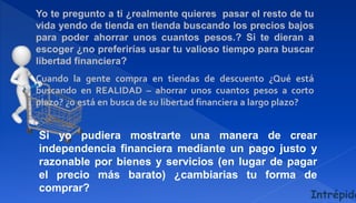 Yo te pregunto a ti ¿realmente quieres pasar el resto de tu
vida yendo de tienda en tienda buscando los precios bajos
para poder ahorrar unos cuantos pesos.? Si te dieran a
escoger ¿no preferirías usar tu valioso tiempo para buscar
libertad financiera?
Cuando la gente compra en tiendas de descuento ¿Qué está
buscando en REALIDAD – ahorrar unos cuantos pesos a corto
plazo? ¿o está en busca de su libertad financiera a largo plazo?
Si yo pudiera mostrarte una manera de crear
independencia financiera mediante un pago justo y
razonable por bienes y servicios (en lugar de pagar
el precio más barato) ¿cambiarias tu forma de
comprar?
Intrépido
 
