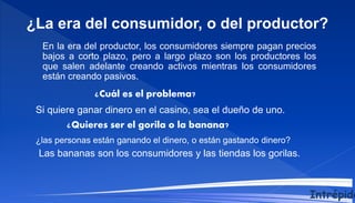 En la era del productor, los consumidores siempre pagan precios
bajos a corto plazo, pero a largo plazo son los productores los
que salen adelante creando activos mientras los consumidores
están creando pasivos.
¿Cuál es el problema?
¿La era del consumidor, o del productor?
Si quiere ganar dinero en el casino, sea el dueño de uno.
¿Quieres ser el gorila o la banana?
Las bananas son los consumidores y las tiendas los gorilas.
¿las personas están ganando el dinero, o están gastando dinero?
Intrépido
 