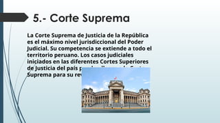 5.- Corte Suprema
La Corte Suprema de Justicia de la República
es el máximo nivel jurisdiccional del Poder
Judicial. Su competencia se extiende a todo el
territorio peruano. Los casos judiciales
iniciados en las diferentes Cortes Superiores
de Justicia del país pueden llegar a la Corte
Suprema para su revisión
 
