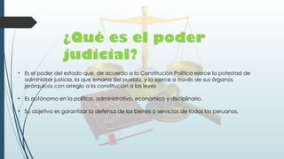 ¿Qué es el poder
judicial?
• Es el poder del estado que, de acuerdo a la Constitución Política ejerce la potestad de
administrar justicia, la que emana del pueblo, y la ejerce a través de sus órganos
jerárquicos con arreglo a la constitución a las leyes
• Es autónomo en lo político, administrativo, económico y disciplinario.
• Su objetivo es garantizar la defensa de los bienes o servicios de todos los peruanos.
 