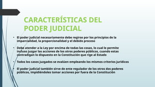 CARACTERÍSTICAS DEL
PODER JUDICIAL
• El poder judicial necesariamente debe regirse por los principios de la
imparcialidad, la proporcionalidad y el debido proceso
• Debe atender a la Ley por encima de todas las cosas, lo cual le permite
incluso juzgar las acciones de los otros poderes públicos, cuando estas
contradigan lo dispuesto en la Constitución que rige al Estado
• Todos los casos juzgados se evalúen empleando los mismos criterios jurídicos
• El poder judicial también sirve de ente regulador de los otros dos poderes
públicos, impidiéndoles tomar acciones por fuera de la Constitución
 