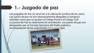 1.- Juzgado de paz
Los Juzgados de Paz no recurren a la valoración jurídica de los casos.
Los jueces de paz no son necesariamente abogados ni tampoco
atienden casos que se ajusten al Código Penal o al Código Civil.
La Justicia de Paz es netamente de conciliación. Los jueces de paz son
designados por el Consejo Ejecutivo del Poder Judicial a
recomendación de las autoridades de su localidad.
 
