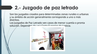 2.- Juzgado de paz letrado
Son los juzgados creados para determinadas zonas rurales o urbanas
y su ámbito de acción generalmente corresponde a uno o más
distritos.
Los Juzgados de Paz Letrado ven casos de menor cuantía o pronta
solución. Dependen de una Corte Superior de Justicia.
 