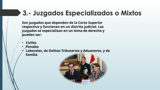 3.- Juzgados Especializados o Mixtos
Son juzgados que dependen de la Corte Superior
respectiva y funcionan en un distrito judicial. Los
juzgados se especializan en un tema de derecho y
pueden ser:
• Civiles
• Penales
• Laborales, de Delitos Tributarios y Aduaneros, y de
familia
 