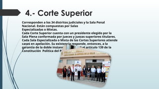 4.- Corte Superior
Corresponden a los 34 distritos judiciales y la Sala Penal
Nacional. Están compuestas por Salas
Especializadas o Mixtas.
Cada Corte Superior cuenta con un presidente elegido por la
Sala Plena conformada por jueces y juezas superiores titulares.
Cada Sala Especializada o Mixta de las Cortes Superiores atiende
casos en apelación. Su existencia responde, entonces, a la
garantía de la doble instancia que prevé el artículo 139 de la
Constitución Política del Perú
 