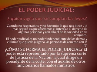 EL PODER JUDICIAL:¿ quién vigila que se cumplan las leyes? Cuando no respetamos y no hacemos lo que nos dicen , lo más seguro es que afectamos el interés o el derecho de algunas personas y con ello el de la sociedad en su conjunto. El poder judicial es un poder independiente de los demás y el único que puede juzgar a las personas de acuerdo con la ley.¿CÓMO SE FORMA EL PODER JUDICIAL? El poder está representado por la suprema corte de Justicia de la Nación, la cual dirige un presidente de la corte, con el auxilio de otros funcionarios llamados ministros.