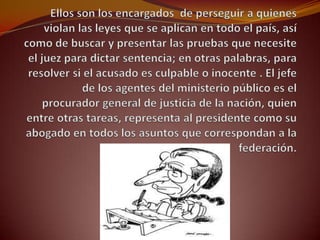 Ellos son los encargados de perseguir a quienes violan las leyes que se aplican en todo el país, así como de buscar y presentar las pruebas que necesite el juez para dictar sentencia; en otras palabras, para resolver si el acusado es culpable o inocente . El jefe de los agentes del ministerio público es el procurador general de justicia de la nación, quien entre otras tareas, representa al presidente como su abogado en todos los asuntos que correspondan a la federación.