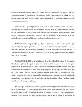5
cada Estado. Habitualmente, debido a la importancia de las materias que regula (derechos
fundamentales de los ciudadanos o articulación de los diversos poderes del Estado, por
ejemplo), para que un órgano legislativo pueda aprobar una ley orgánica se exige algo más
que una mayoría simple.
Asimismo, las Leyes Orgánicas si bien reza lo reza nuestra Constitución, son un
aparato contralor del desarrollo de los derechos sociales, estas se han diversificado al punto
de que al momento de esta actualización existen diversas leyes las que predominan en el
estado venezolano, incluyendo a aquellas que reestructuran o reorganizan a la que
originalmente fueron concebidas para un fin que no lograron controlar.
La Constitución suele prescribir que dichas normas sean aprobadas, por ejemplo, por
mayoría absoluta o por algún otro tipo de mayoría cualificada. Con ello se pretende que no
sea una mayoría parlamentaria coyuntural la que configure aspectos básicos y
fundamentales de la convivencia ciudadana o la estructura y organización de los poderes
políticos de un Estado.
Señala el Artículo 203 de la Constitución de la República Bolivariana de Venezuela:
“Son leyes orgánicas las que así denomina esta Constitución; las que se dicten para
organizar los poderes públicos o para desarrollar los derechos constitucionales y las que
sirvan de marco normativo a otras leyes. Todo proyecto de ley orgánica, salvo aquel que
esta Constitución califique como tal, será previamente admitido por la Asamblea Nacional,
por el voto de las dos terceras partes de los o las integrantes presentes antes de iniciarse la
discusión del respectivo proyecto de ley. Esta votación calificada se aplicará también para la
modificación de las leyes orgánicas.
Las leyes que la Asamblea Nacional haya calificado de orgánicas serán remitidas, antes
de su promulgación a la Sala Constitucional del Tribunal Supremo de Justicia, para que se
pronuncie acerca de la constitucionalidad de su carácter orgánico. La Sala Constitucional
decidirá en el término de diez días contados a partir de la fecha de recibo de la
 