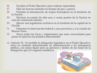26. Facultar al Poder Ejecutivo para ordenar represalias.
27. Fijar las fuerzas armadas en tiempo de paz y guerra.
28. Permitir la introducción de tropas Extranjeras en el territorio de
la Nación.
29. Declarar en estado de sitio uno o varios puntos de la Nación en
caso de conmoción interior.
30. Ejercer una legislación exclusiva en el territorio de la capital de la
Nación.
31. Disponer la intervención federal a una provincia o a la ciudad de
Buenos Aires.
32. Hacer todas las leyes y reglamentos que sean convenientes para
poner en ejercicio los poderes antecedentes.
 Artículo 76.- Se prohíbe la delegación legislativa en el Poder Ejecutivo,
salvo en materias determinadas de administración o de emergencia
pública, con plazo fijado para su ejercicio y dentro de las bases de la
delegación que el Congreso establezca.
 