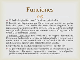 El Poder Legislativo tiene 3 funciones principales:
1) Función de Representación: Es la principal función del poder
legislativo pues por medio del voto directo elegimos a un
representante de nuestro distrito electoral local y/federal que estará
encargado de plantear nuestros intereses ante el Congreso de la
Unión y las asambleas Locales.
2) Función Legislativa: Está confiada a un órgano denominado
Congreso o Parlamento y consiste en la formulación o producción, a
través de un proceso determinado por la Constitución, de normas
jurídicas que se aplican a los habitantes de un Estado.
Los productos de esta función (leyes o decretos) pueden ser:
 El procedimiento ordinario: se compone de los siguientes pasos:
Iniciativa, discusión, aprobación, sanción, promulgación,
publicación y finalmente fecha de inicio de vigencia.
Funciones
 