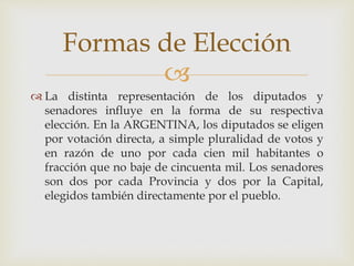 
 La distinta representación de los diputados y
senadores influye en la forma de su respectiva
elección. En la ARGENTINA, los diputados se eligen
por votación directa, a simple pluralidad de votos y
en razón de uno por cada cien mil habitantes o
fracción que no baje de cincuenta mil. Los senadores
son dos por cada Provincia y dos por la Capital,
elegidos también directamente por el pueblo.
Formas de Elección
 