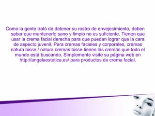 Como la gente trató de detener su rostro de envejecimiento, deben
saber que mantenerlo sano y limpio no es suficiente. Tienen que
usar la crema facial derecha para que puedan lograr que la cara
de aspecto juvenil. Para cremas faciales y corporales, cremas
natura bisse / natura cremas bisse tienen las cremas que todo el
mundo está buscando. Simplemente visite su página web en
http://angelaestetica.es/ para productos de crema facial.
 