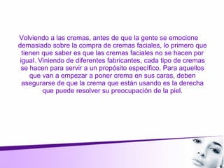 Volviendo a las cremas, antes de que la gente se emocione
demasiado sobre la compra de cremas faciales, lo primero que
tienen que saber es que las cremas faciales no se hacen por
igual. Viniendo de diferentes fabricantes, cada tipo de cremas
se hacen para servir a un propósito específico. Para aquellos
que van a empezar a poner crema en sus caras, deben
asegurarse de que la crema que están usando es la derecha
que puede resolver su preocupación de la piel.
 