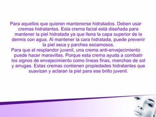 Para aquellos que quieren mantenerse hidratados. Deben usar
cremas hidratantes. Esta crema facial está diseñada para
mantener la piel hidratada ya que llena la capa superior de la
dermis con agua. Al mantener la cara hidratada, puede prevenir
la piel seca y parches escamosos.
Para que el resplandor juvenil, una crema anti-envejecimiento
puede hacer maravillas. Porque esta crema ayuda a combatir
los signos de envejecimiento como líneas finas, manchas de sol
y arrugas. Estas cremas contienen propiedades hidratantes que
suavizan y aclaran la piel para ese brillo juvenil.
 