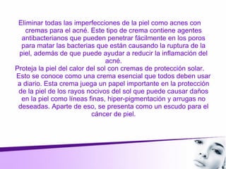 Eliminar todas las imperfecciones de la piel como acnes con
cremas para el acné. Este tipo de crema contiene agentes
antibacterianos que pueden penetrar fácilmente en los poros
para matar las bacterias que están causando la ruptura de la
piel, además de que puede ayudar a reducir la inflamación del
acné.
Proteja la piel del calor del sol con cremas de protección solar.
Esto se conoce como una crema esencial que todos deben usar
a diario. Esta crema juega un papel importante en la protección
de la piel de los rayos nocivos del sol que puede causar daños
en la piel como líneas finas, hiper-pigmentación y arrugas no
deseadas. Aparte de eso, se presenta como un escudo para el
cáncer de piel.
 