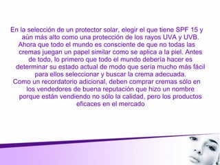 En la selección de un protector solar, elegir el que tiene SPF 15 y
aún más alto como una protección de los rayos UVA y UVB.
Ahora que todo el mundo es consciente de que no todas las
cremas juegan un papel similar como se aplica a la piel. Antes
de todo, lo primero que todo el mundo debería hacer es
determinar su estado actual de modo que sería mucho más fácil
para ellos seleccionar y buscar la crema adecuada.
Como un recordatorio adicional, deben comprar cremas sólo en
los vendedores de buena reputación que hizo un nombre
porque están vendiendo no sólo la calidad, pero los productos
eficaces en el mercado
 