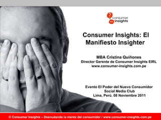 Consumer Insights: El Manifiesto Insighter MBA Cristina Quiñones Director Gerente de Consumer Insights EIRL www.consumer-insights.com.pe Evento El Poder del Nuevo Consumidor  Social Media Club Lima, Perú. 08 Noviembre 2011 