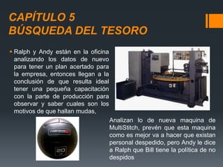 CAPÍTULO 5
BÚSQUEDA DEL TESORO
 Ralph y Andy están en la oficina
analizando los datos de nuevo
para tener un plan acertado para
la empresa, entonces llegan a la
conclusión de que resulta ideal
tener una pequeña capacitación
con la parte de producción para
observar y saber cuales son los
motivos de que hallan mudas,
Analizan lo de nueva maquina de
MultiStitch, prevén que esta maquina
como es mejor va a hacer que existan
personal despedido, pero Andy le dice
a Ralph que Bill tiene la política de no
despidos
 