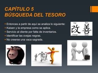 CAPÍTULO 5
BÚSQUEDA DEL TESORO
 Entonces a partir de aquí se analiza lo siguiente:
 Kaisen y la empresa como se aplica.
 Servicio al cliente por falta de inventarios.
 Identificar las ovejas negras.
 No creerse una vaca sagrada.
 