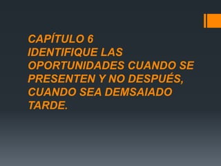 CAPÍTULO 6
IDENTIFIQUE LAS
OPORTUNIDADES CUANDO SE
PRESENTEN Y NO DESPUÉS,
CUANDO SEA DEMSAIADO
TARDE.
 