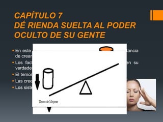 CAPÍTULO 7
DÉ RIENDA SUELTA AL PODER
OCULTO DE SU GENTE
 En este capitulo Ralph le habla a Andy sobre la importancia
de crear círculos de confianza con los empleados.
 Los factores que impiden que las personas alcancen su
verdadero potencial son:
 El temor.
 Las creencias limitantes.
 Los sistemas de procedimientos obsoletos.
 
