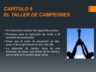 CAPÍTULO 9
EL TALLER DE CAMPEONES
 Es importante analizar los siguientes puntos:
 Procesos para la reducción de muda y el
aumento de producción.
 Creer que el costo de educación es alto,
pues el de la ignorancia es aún más alto.
 La velocidad de cambio fuera de una
empresa, es mayor que dentro de la misma y
por lo tanto el fin podría estar cerca.
 