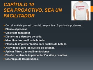 CAPÍTULO 10
SEA PROACTIVO, SEA UN
FACILITADOR
 Con el análisis ya casi completo se plantean 8 puntos importantes:
 Planee el proceso
 Clasificar cada paso
 Distancias y tiempos de cada.
 Identificar los cuellos de botella
 Planes de implementación para cuellos de botella.
 Actividades para los cuellos de botellas.
 Aplicar filtros o retroalimentaciones.
 Diseño de plan de implementación si hay cambios.
 Liderazgo de las personas.
 