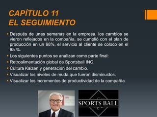 CAPÍTULO 11
EL SEGUIMIENTO
 Después de unas semanas en la empresa, los cambios se
vieron reflejados en la compañía, se cumplió con el plan de
producción en un 98%, el servicio al cliente se coloco en el
85 %.
 Los siguientes puntos se analizan como parte final:
 Retroalimentación global de Sportsball INC.
 Cultura Kaizen y generación del cambio.
 Visualizar los niveles de muda que fueron disminuidos.
 Visualizar los incrementos de productividad de la compañía
 