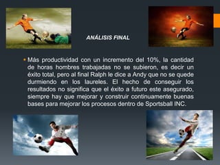  Más productividad con un incremento del 10%, la cantidad
de horas hombres trabajadas no se subieron, es decir un
éxito total, pero al final Ralph le dice a Andy que no se quede
durmiendo en los laureles. El hecho de conseguir los
resultados no significa que el éxito a futuro este asegurado,
siempre hay que mejorar y construir continuamente buenas
bases para mejorar los procesos dentro de Sportsball INC.
ANÁLISIS FINAL
 