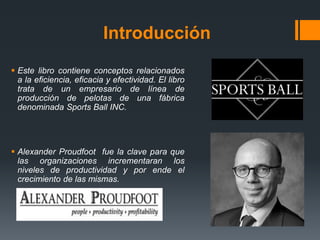 Introducción
 Este libro contiene conceptos relacionados
a la eficiencia, eficacia y efectividad. El libro
trata de un empresario de línea de
producción de pelotas de una fábrica
denominada Sports Ball INC.
 Alexander Proudfoot fue la clave para que
las organizaciones incrementaran los
niveles de productividad y por ende el
crecimiento de las mismas.
 