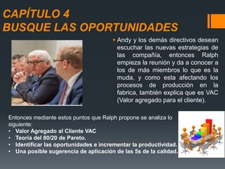 CAPÍTULO 4
BUSQUE LAS OPORTUNIDADES
 Andy y los demás directivos desean
escuchar las nuevas estrategias de
las compañía, entonces Ralph
empieza la reunión y da a conocer a
los de más miembros lo que es la
muda, y como esta afectando los
procesos de producción en la
fabrica, también explica que es VAC
(Valor agregado para el cliente).
Entonces mediante estos puntos que Ralph propone se analiza lo
siguiente:
• Valor Agregado al Cliente VAC
• Teoría del 80/20 de Pareto.
• Identificar las oportunidades e incrementar la productividad.
• Una posible sugerencia de aplicación de las 5s de la calidad.
 