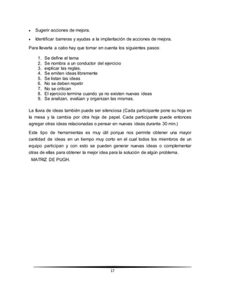 17
 Sugerir acciones de mejora.
 Identificar barreras y ayudas a la implantación de acciones de mejora.
Para llevarla a cabo hay que tomar en cuenta los siguientes pasos:
1. Se define el tema
2. Se nombra a un conductor del ejercicio
3. explicar las reglas.
4. Se emiten ideas libremente
5. Se listan las ideas
6. No se deben repetir
7. No se critican
8. El ejercicio termina cuando ya no existen nuevas ideas
9. Se analizan, evalúan y organizan las mismas.
La lluvia de ideas también puede ser silenciosa (Cada participante pone su hoja en
la mesa y la cambia por otra hoja de papel. Cada participante puede entonces
agregar otras ideas relacionadas o pensar en nuevas ideas durante 30 min.)
Este tipo de herramientas es muy útil porque nos permite obtener una mayor
cantidad de ideas en un tiempo muy corto en el cual todos los miembros de un
equipo participan y con esto se pueden generar nuevas ideas o complementar
otras de ellas para obtener la mejor idea para la solución de algún problema.
MATRIZ DE PUGH.
 