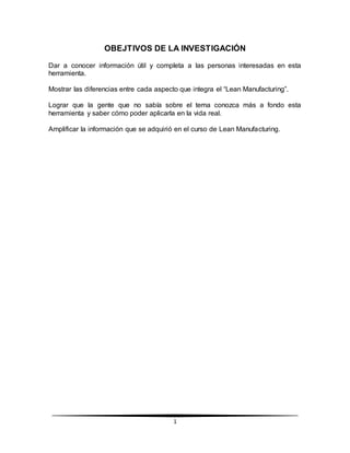 1
OBEJTIVOS DE LA INVESTIGACIÓN
Dar a conocer información útil y completa a las personas interesadas en esta
herramienta.
Mostrar las diferencias entre cada aspecto que integra el “Lean Manufacturing”.
Lograr que la gente que no sabía sobre el tema conozca más a fondo esta
herramienta y saber cómo poder aplicarla en la vida real.
Amplificar la información que se adquirió en el curso de Lean Manufacturing.
 