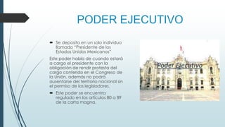PODER EJECUTIVO
 Se deposita en un solo individuo
llamado “Presidente de los
Estados Unidos Mexicanos”
Este poder habla de cuando estará
a cargo el presidente con la
obligación de rendir protesta del
cargo conferido en el Congreso de
la Unión, además no podrá
ausentarse del territorio nacional sin
el permiso de los legisladores.
 Este poder se encuentra
regulado en los artículos 80 a 89
de la carta magna.
 
